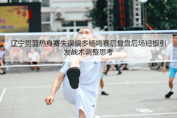辽宁男篮热身赛失误偏多杨鸣赛后复盘后场短板引发战术调整思考
